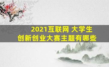 2021互联网 大学生创新创业大赛主题有哪些